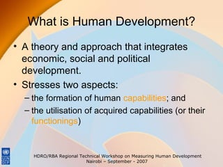 What is Human Development?
• A theory and approach that integrates
economic, social and political
development.
• Stresses two aspects:
– the formation of human capabilities; and
– the utilisation of acquired capabilities (or their
functionings)

HDRO/RBA Regional Technical Workshop on Measuring Human Development
Nairobi – September - 2007

 