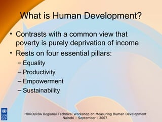 What is Human Development?
• Contrasts with a common view that
poverty is purely deprivation of income
• Rests on four essential pillars:
– Equality
– Productivity
– Empowerment
– Sustainability

HDRO/RBA Regional Technical Workshop on Measuring Human Development
Nairobi – September - 2007

 