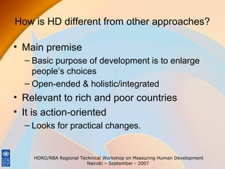 How is HD different from other approaches?
• Main premise
– Basic purpose of development is to enlarge
people’s choices
– Open-ended & holistic/integrated

• Relevant to rich and poor countries
• It is action-oriented
– Looks for practical changes.

HDRO/RBA Regional Technical Workshop on Measuring Human Development
Nairobi – September - 2007

 