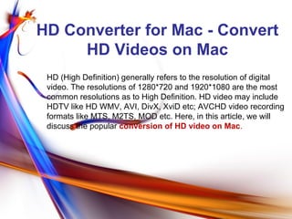 HD Converter for Mac - Convert
     HD Videos on Mac
 HD (High Definition) generally refers to the resolution of digital
 video. The resolutions of 1280*720 and 1920*1080 are the most
 common resolutions as to High Definition. HD video may include
 HDTV like HD WMV, AVI, DivX, XviD etc; AVCHD video recording
 formats like MTS, M2TS, MOD etc. Here, in this article, we will
 discuss the popular conversion of HD video on Mac.
 