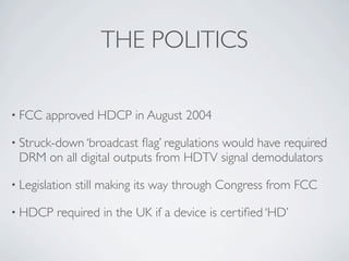 THE POLITICS

• FCC   approved HDCP in August 2004

• Struck-down ‘broadcast ﬂag’ regulations would have required
 DRM on ...