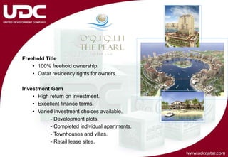 Freehold Title
    • 100% freehold ownership.
    • Qatar residency rights for owners.

Investment Gem
    • High return on investment.
    • Excellent finance terms.
    • Varied investment choices available.
           - Development plots.
           - Completed individual apartments.
           - Townhouses and villas.
           - Retail lease sites.
 