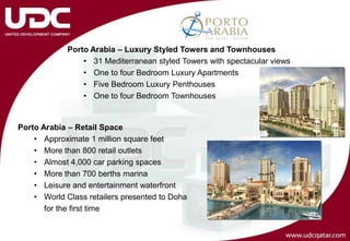Porto Arabia – Luxury Styled Towers and Townhouses
                 • 31 Mediterranean styled Towers with spectacular views
                 • One to four Bedroom Luxury Apartments
                 • Five Bedroom Luxury Penthouses
                 • One to four Bedroom Townhouses


Porto Arabia – Retail Space
    • Approximate 1 million square feet
    • More than 800 retail outlets
    • Almost 4,000 car parking spaces
    • More than 700 berths marina
    • Leisure and entertainment waterfront
    • World Class retailers presented to Doha
       for the first time
 