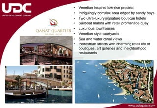 •   Venetian inspired low-rise precinct
•   Intriguingly complex area edged by sandy bays
•   Two ultra-luxury signature boutique hotels
•   Sailboat marina with retail promenade quay
•   Luxurious townhouses
•   Venetian style courtyards
•   Sea and water canal views
•   Pedestrian streets with charming retail life of
    boutiques, art galleries and neighborhood
    restaurants
 
