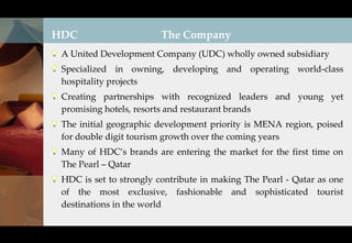 HDC                      The Company
 A United Development Company (UDC) wholly owned subsidiary
 Specialized in owning, developing and operating world-class
 hospitality projects
 Creating partnerships with recognized leaders and young yet
 promising hotels, resorts and restaurant brands
 The initial geographic development priority is MENA region, poised
 for double digit tourism growth over the coming years
 Many of HDC’s brands are entering the market for the first time on
 The Pearl – Qatar
 HDC is set to strongly contribute in making The Pearl - Qatar as one
 of the most exclusive, fashionable and sophisticated tourist
 destinations in the world
 