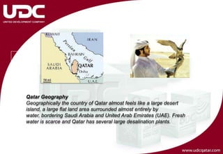 Qatar Geography
Geographically the country of Qatar almost feels like a large desert
island, a large flat land area surrounded almost entirely by
water, bordering Saudi Arabia and United Arab Emirates (UAE). Fresh
water is scarce and Qatar has several large desalination plants.
 