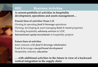 HDC              Business Activities
A current portfolio of activities in hospitality
development, operations and assets management…
Present lines of activities (Years 1-2)
Owning & operating food & beverage operations
Owning, developing & asset managing hotel & resort properties
Providing hospitality advisory services to UDC
International equity investments in hospitality projects

Future lines of activities
Joint ventures with food & beverage wholesalers
Food & beverage concept/brand development
Hospitality industry education

… with additional activities in the future in view of a backward
vertical integration in the supply chain
 