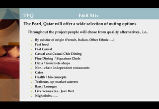 TPQ                                 F&B Mix
The Pearl, Qatar will offer a wide selection of outing options

  Throughout the project people will chose from quality alternatives , i.e..

      By cuisine of origin (French, Italian, Other Ethnic…..)
      Fast food
      Fast Casual
      Casual and Casual Chic Dining
      Fine Dining / Signature Chefs
      Delis / Gourmets shops
      Non - chain independent restaurants
      Cafes
      Health / bio concepts
      Traiteurs, up-market caterers
      Bars / Lounges
      Live venues (i.e.. Jazz Bar)
      Nightclubs, ….
 