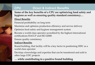 CPU               Direct & Indirect Benefits
Some of the key benefits of a CPU are optimizing food safety and
hygiene as well as ensuring quality standard consistency…
Direct Benefits
Financial profitability on long term
Maximize and optimize production efficiency and service delivery
Optimize food safety and hygiene management system
Become a world-class operator accredited by the highest international
certifications HACCP and ISO 22000
Ensure quality consistency
Indirect Benefits
Brand building, that facility will be a key factor in positioning HDC as a
world-class operator
Develop a knowledge and expertise that can be transferred and sold to
other large UDC projects
… while contributing to a positive brand building
 