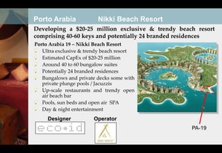 Porto Arabia             Nikki Beach Resort
Developing a $20-25 million exclusive & trendy beach resort
comprising 40-60 keys and potentially 24 branded residences
Porto Arabia 19 – Nikki Beach Resort
   Ultra exclusive & trendy beach resort
   Estimated CapEx of $20-25 million
   Around 40 to 60 bungalow suites
   Potentially 24 branded residences
   Bungalows and private decks some with
   private plunge pools / Jacuzzis
   Up-scale restaurants and trendy open
   air beach bar
   Pools, sun beds and open air SPA
   Day & night entertainment
     Designer          Operator
                                                   PA-19
 