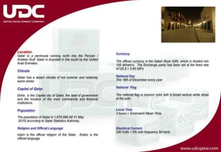 Location:
                                                               Currency
Qatar is a peninsula running north into the Persian /
Arabian Gulf. Qatar is bounded in the south by the United
                                                               The official currency is the Qatari Riyal (QR), which is divided into
Arab Emirates.
                                                               100 dirham's. The Exchange parity has been set at the fixed rate
                                                               of US $ = 3.65 QR’s
Climate
Qatar has a desert climate of hot summer and relatively        National Day
warm winter.                                                   The 18th of December every year

                                                               National Flag
Capital of Qatar
Doha is the Capital city of Qatar, the seat of government      The national flag is maroon color with a broad vertical white stripe
and the location of the main commercial and financial          at the pole
institutions.

Population                                                     Local Time
                                                               3 hours + Greenwich Mean Time.
The population of Qatar is 1,678,568 (till 31 May
2010) according to Qatar Statistics Authority.

Religion and Official Language                                 Electrical Current
                                                               240 Volts + 6% with frequency 50 hertz
Islam is the official religion of the State.   Arabic is the
official language.
 
