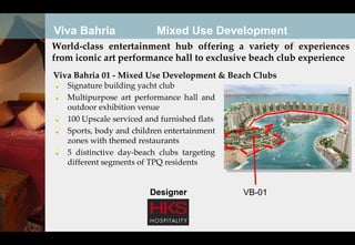 Viva Bahria                Mixed Use Development
World-class entertainment hub offering a variety of experiences
from iconic art performance hall to exclusive beach club experience
Viva Bahria 01 - Mixed Use Development & Beach Clubs
   Signature building yacht club
   Multipurpose art performance hall and
   outdoor exhibition venue
   100 Upscale serviced and furnished flats
   Sports, body and children entertainment
   zones with themed restaurants
   5 distinctive day-beach clubs targeting
   different segments of TPQ residents


                         Designer             VB-01
 