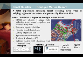 Qanat Quartier          Boutique Marine Resort
A total experience boutique resort, offering three types of
lodging, signature restaurant and potentially Thalasso SPA
Qanat Quartier 09 – Signature Boutique Marine Resort
   120/150-key all-suite boutique hotel
   including luxury water bungalows and
   seaside luxury tents
   Statement signature building
   Potential branded residences
   Cutting edge beach club
   Signature restaurants & bars
   Thalasso & relaxation SPA
   Sailboat marina with charming retail
   promenade quay
    Designer           Potential Operators        Luxury     QQ09
                                                 Branded     Resort
                                                Residences
 