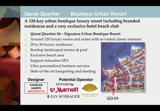 Qanat Quartier            Boutique Urban Resort
A 120-key urban boutique luxury resort including branded
residences and a very exclusive hotel beach club
  Qanat Quartier 04 – Signature Urban Boutique Resort
  Around 120 luxury rooms and suites with re-visited classic interiors
  20 to 30 luxury residences
  Rooftop landscaped terrace & pool
  Exclusive beach area
  Support relaxation SPA
  Ultra personalized business services
  State-of-the art banqueting and meeting

 Designer          Potential Operator
  CHARLES        EDITIONS by
   HADIFE
 ARCHITECTS

              & IAN SCHRAGER                    QQ-04
 