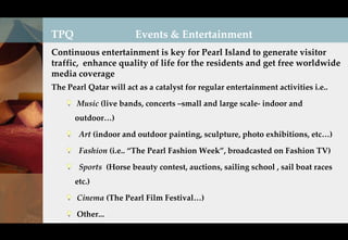 TPQ                     Events & Entertainment
Continuous entertainment is key for Pearl Island to generate visitor
traffic, enhance quality of life for the residents and get free worldwide
media coverage
The Pearl Qatar will act as a catalyst for regular entertainment activities i.e..

       Music (live bands, concerts –small and large scale- indoor and
      outdoor…)

        Art (indoor and outdoor painting, sculpture, photo exhibitions, etc…)

        Fashion (i.e.. “The Pearl Fashion Week”, broadcasted on Fashion TV)

        Sports (Horse beauty contest, auctions, sailing school , sail boat races
      etc.)

       Cinema (The Pearl Film Festival…)

       Other...
 