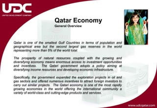 Qatar Economy
                            General Overview




Qatar is one of the smallest Gulf Countries in terms of population and
geographical area but the second largest gas reserves in the world
representing more than 5% of the world total.

The prosperity of natural resources coupled with the growing and
diversifying economy means enormous access to investment opportunities
and incentives.     The Qatari government adopts a policy aiming at
diversifying income resources and developing economic infrastructure.

Specifically, the government expanded the exploration projects in oil and
gas sectors and offered numerous incentives to attract foreign investors to
carry out similar projects. The Qatari economy is one of the most rapidly
growing economies in the world offering the international community a
variety of world-class and cutting-edge products and services.
 