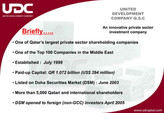 UNITED
                                                   DEVELOPMENT
                                                   COMPANY Q.S.C

                                              An innovative private sector
    Briefly…..                                   investment company

• One of Qatar’s largest private sector shareholding companies

• One of the Top 100 Companies in the Middle East

• Established : July 1999

• Paid-up Capital: QR 1.072 billion (US$ 294 million)

• Listed on Doha Securities Market (DSM) : June 2003

• More than 5,000 Qatari and international shareholders

• DSM opened to foreign (non-GCC) investors April 2005
 