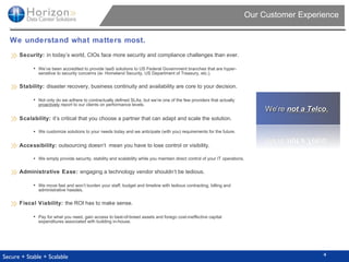 Our Customer Experience We understand what matters most. Security:  in today’s world, CIOs face more security and compliance challenges than ever.  We ’ ve been accredited to provide IaaS solutions to US Federal Government branches that are hyper-sensitive to security concerns (ie: Homeland Security, US Department of Treasury, etc.). Stability:  disaster recovery, business continuity and availability are core to your decision.  Not only do we adhere to contractually defined SLAs, but we ’ re one of the few providers that actually  proactively  report to our clients on performance levels. Scalability:  it ’ s critical that you choose a partner that can adapt and scale the solution.  We customize solutions to your needs today and we anticipate (with you) requirements for the future. Accessibility:  outsourcing doesn‘t   mean you have to lose control or visibility. We simply provide security, stability and scalability while you maintain direct control of your IT operations. Administrative Ease:  engaging a technology vendor shouldn‘t be tedious. We move fast and won ’ t burden your staff, budget and timeline with tedious contracting, billing and administrative hassles. Fiscal Viability:  the ROI has to make sense. Pay for what you need, gain access to best-of-breed assets and forego cost- ineffective  capital expenditures associated with building in-house. 4 