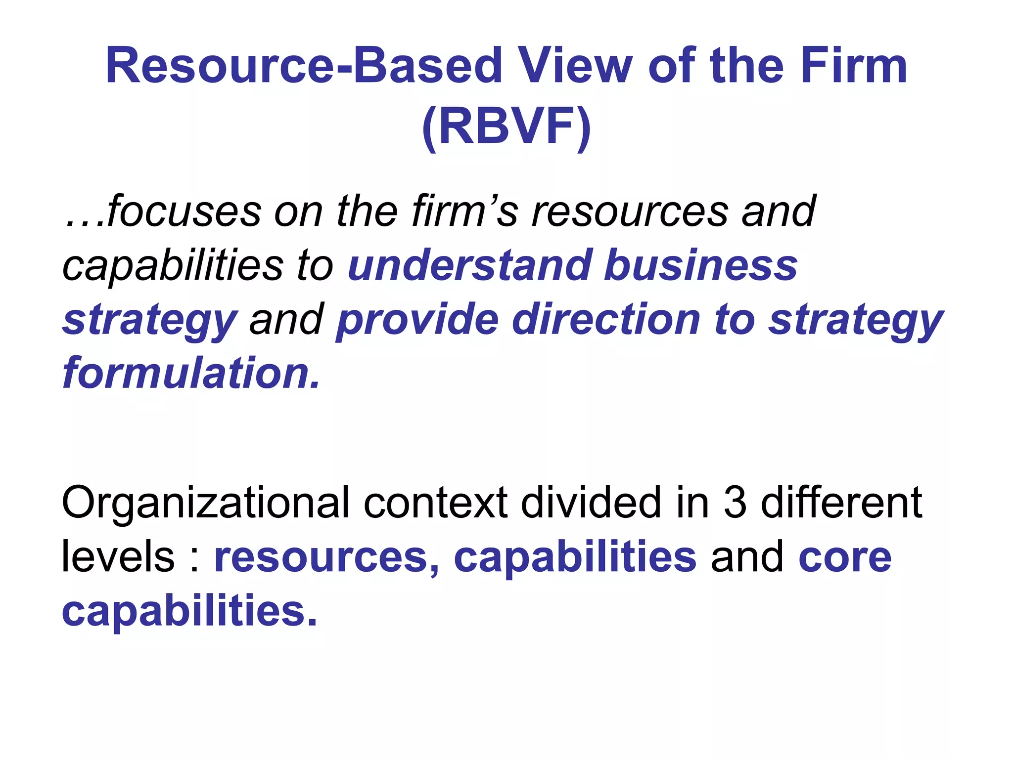 Resource-Based View of the Firm
(RBVF)
…focuses on the firm’s resources and
capabilities to understand business
strategy and provide direction to strategy
formulation.
Organizational context divided in 3 different
levels : resources, capabilities and core
capabilities.

 