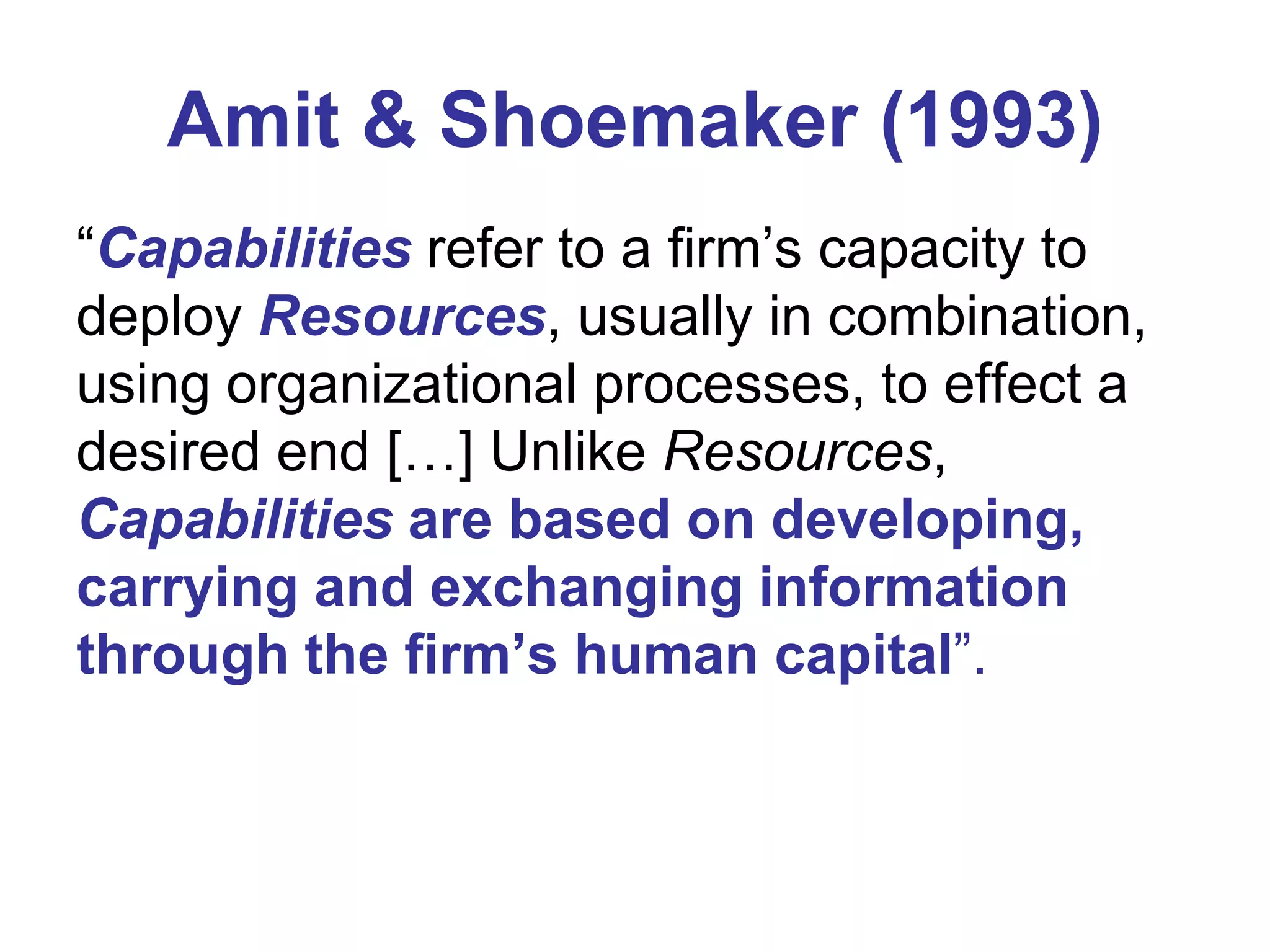 Amit & Shoemaker (1993)
“Capabilities refer to a firm’s capacity to
deploy Resources, usually in combination,
using organizational processes, to effect a
desired end […] Unlike Resources,
Capabilities are based on developing,
carrying and exchanging information
through the firm’s human capital”.

 