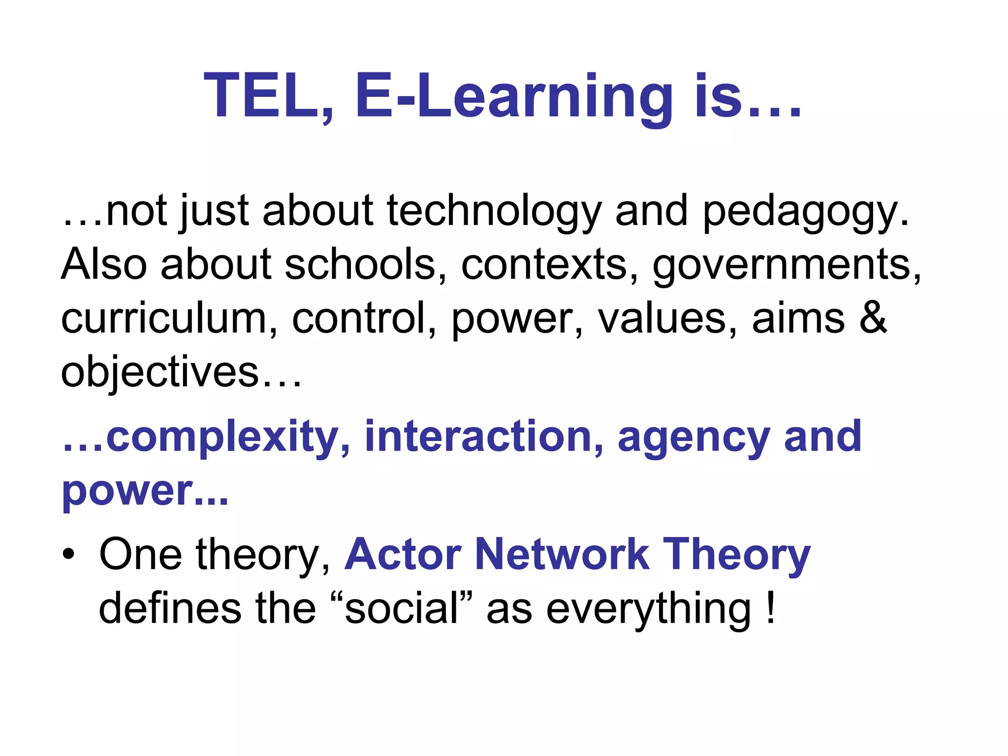 TEL, E-Learning is…
…not just about technology and pedagogy.
Also about schools, contexts, governments,
curriculum, control, power, values, aims &
objectives…
…complexity, interaction, agency and
power...
• One theory, Actor Network Theory
defines the “social” as everything !

 