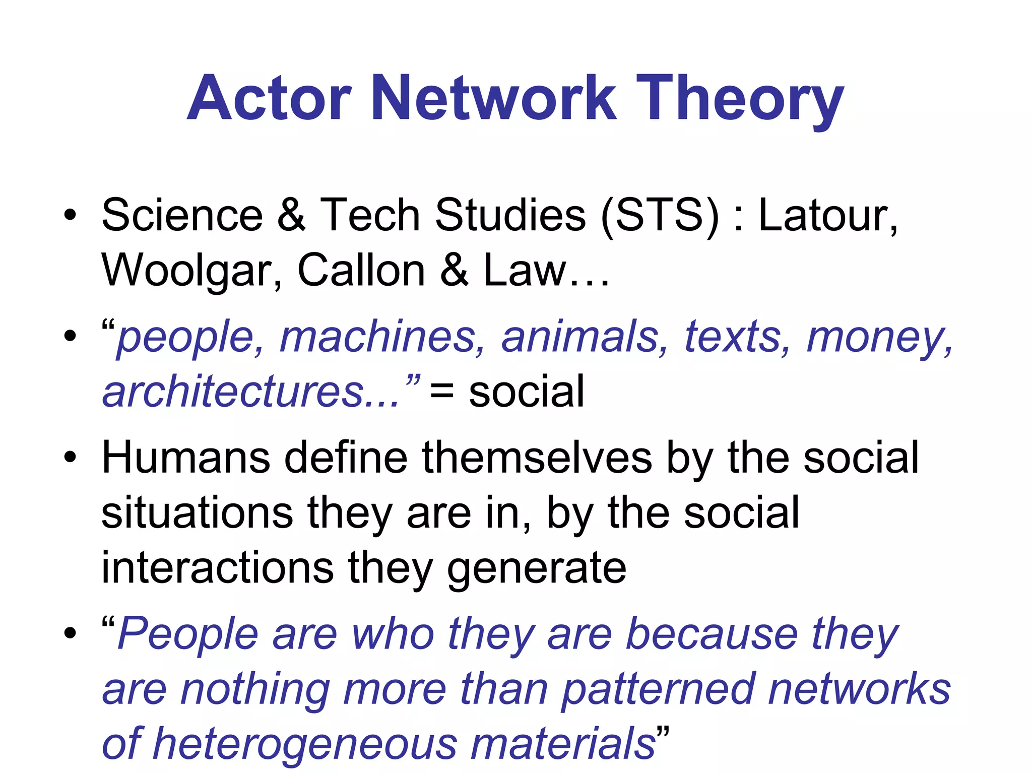 Actor Network Theory
• Science & Tech Studies (STS) : Latour,
Woolgar, Callon & Law…
• “people, machines, animals, texts, money,
architectures...” = social
• Humans define themselves by the social
situations they are in, by the social
interactions they generate
• “People are who they are because they
are nothing more than patterned networks
of heterogeneous materials”

 