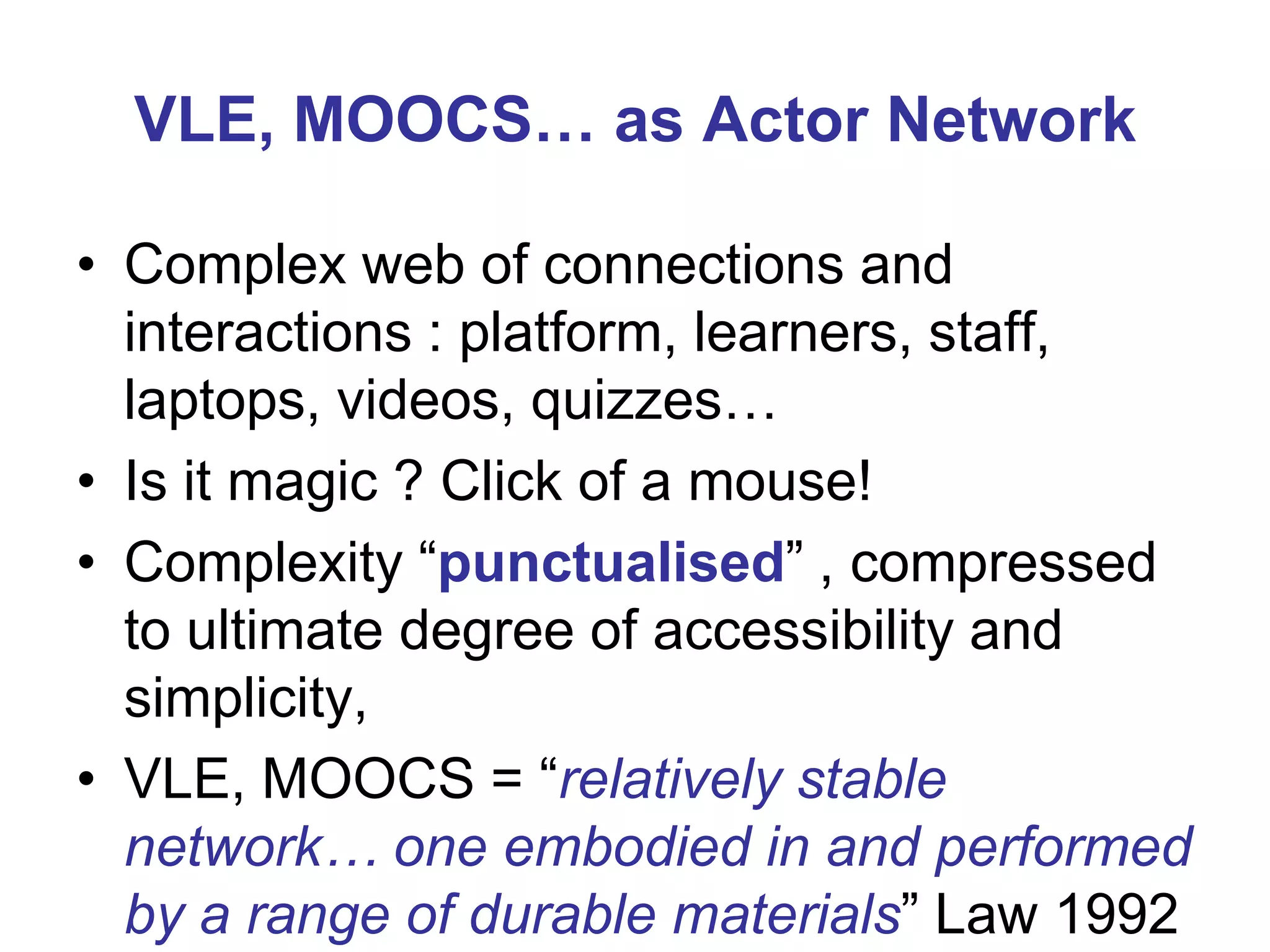 VLE, MOOCS… as Actor Network
• Complex web of connections and
interactions : platform, learners, staff,
laptops, videos, quizzes…
• Is it magic ? Click of a mouse!
• Complexity “punctualised” , compressed
to ultimate degree of accessibility and
simplicity,
• VLE, MOOCS = “relatively stable
network… one embodied in and performed
by a range of durable materials” Law 1992

 