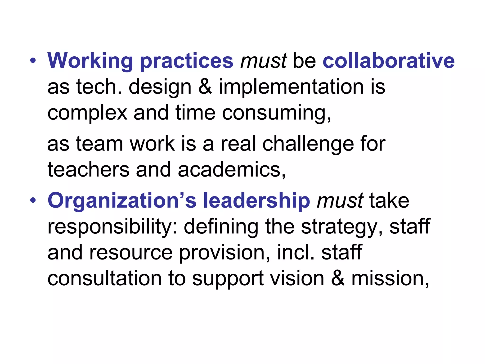 • Working practices must be collaborative
as tech. design & implementation is
complex and time consuming,
as team work is a real challenge for
teachers and academics,
• Organization’s leadership must take
responsibility: defining the strategy, staff
and resource provision, incl. staff
consultation to support vision & mission,

 
