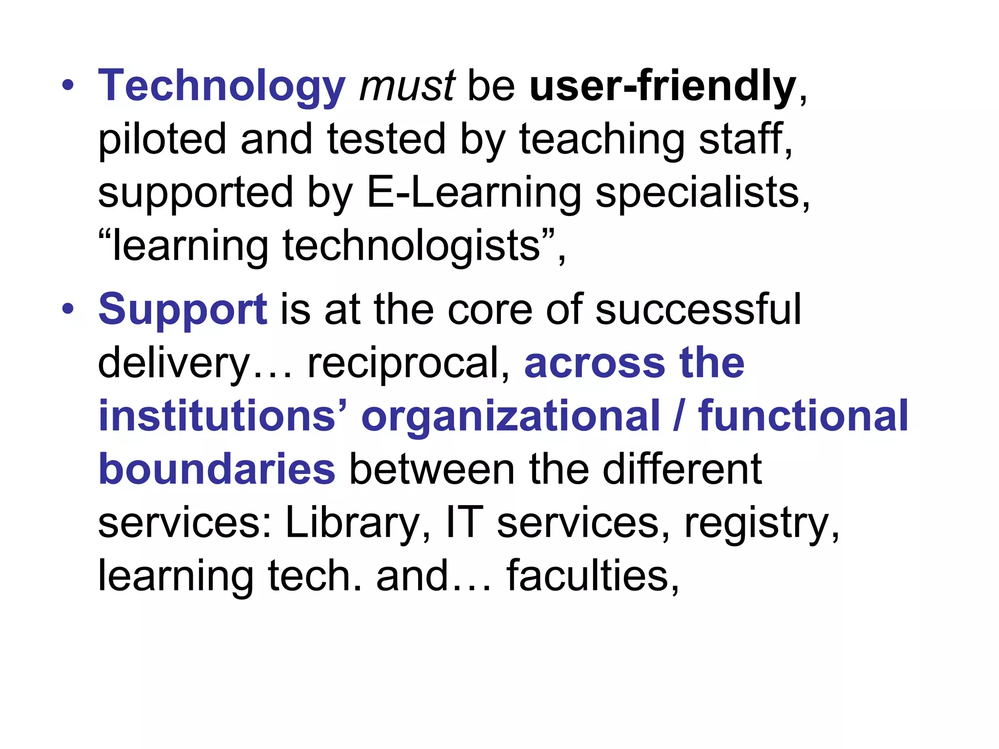 • Technology must be user-friendly,
piloted and tested by teaching staff,
supported by E-Learning specialists,
“learning technologists”,
• Support is at the core of successful
delivery… reciprocal, across the
institutions’ organizational / functional
boundaries between the different
services: Library, IT services, registry,
learning tech. and… faculties,

 