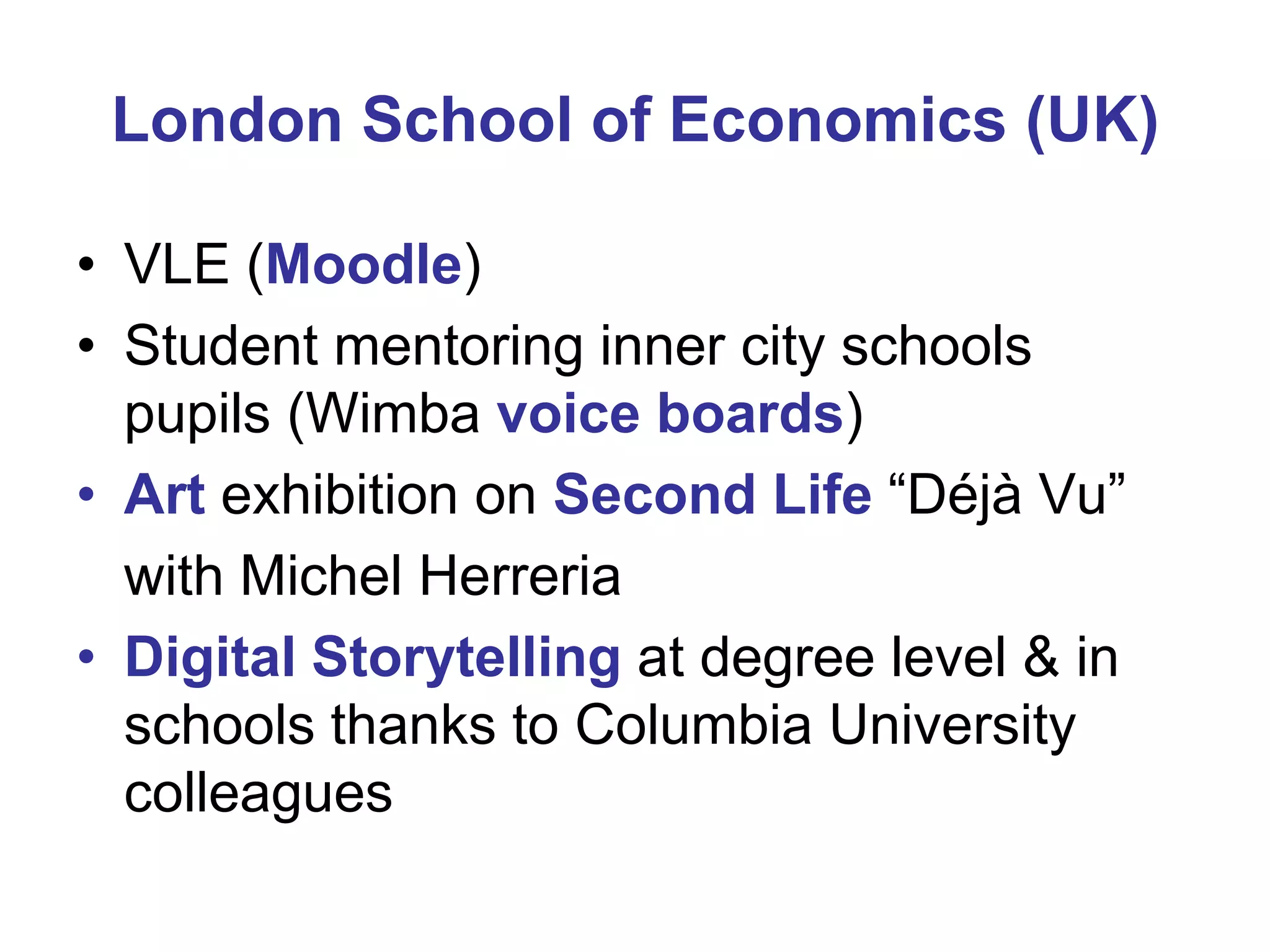 London School of Economics (UK)
• VLE (Moodle)
• Student mentoring inner city schools
pupils (Wimba voice boards)
• Art exhibition on Second Life “Déjà Vu”
with Michel Herreria
• Digital Storytelling at degree level & in
schools thanks to Columbia University
colleagues

 