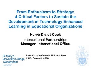 From Enthusiasm to Strategy:
4 Critical Factors to Sustain the
Development of Technology Enhanced
Learning in Educational Organizations
Hervé Didiot-Cook
International Partnerships
Manager, International Office
Linc 2013 Conference, MIT, 18th June
2013, Cambridge MA

 
