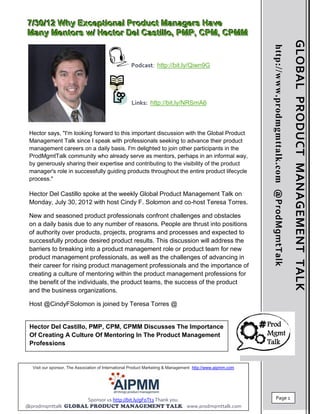 7//30//12 Why Exceptiionall Product Managers Have
7 30 12 Why Except ona Product Managers Have
Many Mentors w// Hector Dell Castiillllo,, PMP,, CPM,, CPMM
Many Mentors w Hector De Cast o PMP CPM CPMM




                                                                                                                                                        GLOBAL PRODUCT MANAGEMENT TALK
                                                                                                            http://www.prodmgmttalk.com @ProdMgmtTalk
                                                    Podcast: http://bit.ly/Qiwn9G




                                                    Links: http://bit.ly/NRSmA6



 Hector says, "I'm looking forward to this important discussion with the Global Product
 Management Talk since I speak with professionals seeking to advance their product
 management careers on a daily basis. I'm delighted to join other participants in the
 ProdMgmtTalk community who already serve as mentors, perhaps in an informal way,
 by generously sharing their expertise and contributing to the visibility of the product
 manager's role in successfully guiding products throughout the entire product lifecycle
 process."

 Hector Del Castillo spoke at the weekly Global Product Management Talk on
 Monday, July 30, 2012 with host Cindy F. Solomon and co-host Teresa Torres.

 New and seasoned product professionals confront challenges and obstacles
 on a daily basis due to any number of reasons. People are thrust into positions
 of authority over products, projects, programs and processes and expected to
 successfully produce desired product results. This discussion will address the
 barriers to breaking into a product management role or product team for new
 product management professionals, as well as the challenges of advancing in
 their career for rising product management professionals and the importance of
 creating a culture of mentoring within the product management professions for
 the benefit of the individuals, the product teams, the success of the product
 and the business organizations.
 Host
 Host @CindyFSolomon is joined by Teresa Torres @


 Hector Del Castillo, PMP, CPM, CPMM Discusses The Importance
 Of Creating A Culture Of Mentoring In The Product Management
 Professions


  Visit our sponsor, The Association of International Product Marketing & Management http://www.aipmm.com




                              Sponsor us http://bit.ly/gF0Tt3 Thank you.                                               Page 1
@prodmgmttalk                                                                   www.prodmgmttalk.com
 