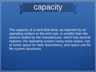 capacity
The capacity of a hard disk drive, as reported by an
operating system to the end user, is smaller than the
amount stated by the manufacturer, which has several
reasons: the operating system using some space, use
of some space for data redundancy, and space use for
file system structures.
 