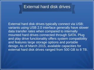 External hard disk drives
External hard disk drives typically connect via USB;
variants using USB 2.0 interface generally have slower
data transfer rates when compared to internally
mounted hard drives connected through SATA. Plug
and play drive functionality offers system compatibility
and features large storage options and portable
design. As of March 2015, available capacities for
external hard disk drives ranged from 500 GB to 8 TB.
 