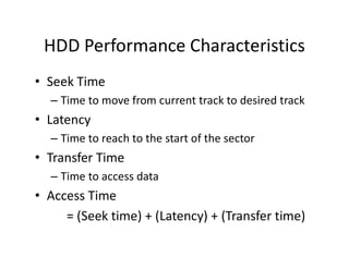 HDD Performance Characteristics
• Seek Time
– Time to move from current track to desired track
• Latency
– Time to reach to the start of the sector
• Transfer Time
– Time to access data
• Access Time
= (Seek time) + (Latency) + (Transfer time)
 