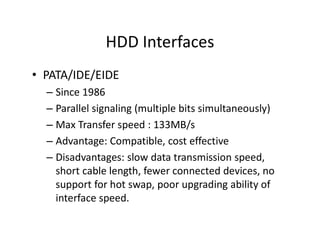 HDD Interfaces
• PATA/IDE/EIDE
– Since 1986
– Parallel signaling (multiple bits simultaneously)
– Max Transfer speed : 133MB/s
– Advantage: Compatible, cost effective
– Disadvantages: slow data transmission speed,
short cable length, fewer connected devices, no
support for hot swap, poor upgrading ability of
interface speed.
 