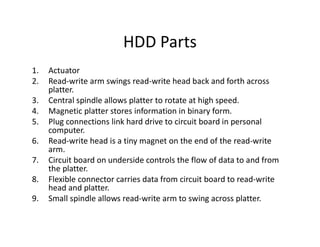 HDD Parts
1. Actuator
2. Read-write arm swings read-write head back and forth across
platter.
3. Central spindle allows platter to rotate at high speed.
4. Magnetic platter stores information in binary form.
5. Plug connections link hard drive to circuit board in personal
computer.
6. Read-write head is a tiny magnet on the end of the read-write
arm.
7. Circuit board on underside controls the flow of data to and from
the platter.
8. Flexible connector carries data from circuit board to read-write
head and platter.
9. Small spindle allows read-write arm to swing across platter.
 