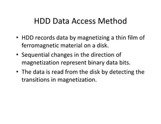HDD Data Access Method
• HDD records data by magnetizing a thin film of
ferromagnetic material on a disk.
• Sequential changes in the direction of
magnetization represent binary data bits.
• The data is read from the disk by detecting the
transitions in magnetization.
 