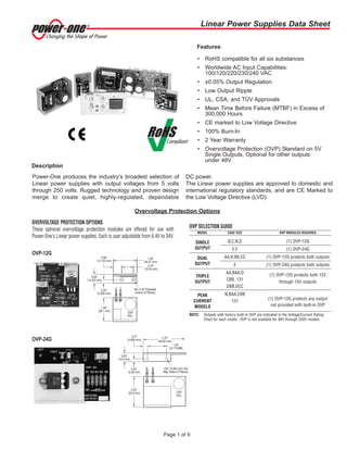 Linear Power Supplies Data Sheet
Page 1 of 9
Power-One produces the industry’s broadest selection of
Linear power supplies with output voltages from 5 volts
through 250 volts. Rugged technology and proven design
merge to create quiet, highly-regulated, dependable
DC power.
The Linear power supplies are approved to domestic and
international regulatory standards, and are CE Marked to
the Low Voltage Directive (LVD).
• RoHS compatible for all six substances
• Worldwide AC Input Capabilities:
100/120/220/230/240 VAC
• ±0.05% Output Regulation
• Low Output Ripple
• UL, CSA, and TÜV Approvals
• Mean Time Before Failure (MTBF) in Excess of
300,000 Hours
• CE marked to Low Voltage Directive
• 100% Burn-In
• 2 Year Warranty
• Overvoltage Protection (OVP) Standard on 5V
Single Outputs, Optional for other outputs
under 48V
Features
Description
OVERVOLTAGE PROTECTION OPTIONS
These optional overvoltage protection modules are offered for use with
Power-One’s Linear power supplies. Each is user adjustable from 6.4V to 34V.
OVP SELECTION GUIDE
MODEL CASE SIZE OVP MODULES REQUIRED
SINGLE B,C,N,D (1) OVP-12G
OUTPUT E,F (1) OVP-24G
DUAL AA,B,BB,CC (1) OVP-12G protects both outputs
OUTPUT E (1) OVP-24G protects both outputs
TRIPLE
AA,BAA,D
(1) OVP-12G protects both 12V
OUTPUT
CBB, 131
through 15V outputs
DBB,DCC
PEAK N,BAA,CBB
CURRENT 131
(1) OVP-12G protects any output
MODELS not provided with built-in OVP
NOTE: Outputs with factory built-in OVP are indicated in the Voltage/Current Rating
Chart for each model. OVP is not available for 48V through 250V models.
OVP-12G
OVP-24G
Overvoltage Protection Options
 