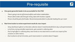 Pre-requisite
■ One great generalist leader to be accountable for this POD
– There’s going to be lot of friction/conflicts with others stakeholders
– Person able to take calls through mixing data with intuition / signals.
– Person should be jack of all trades. Recommend product/tech co-founder leading this up in start
■ Real-time tracker to review experiment results & cross-impact
– Setup dashboard upfront so that data collection doesn’t need bandwidth from day 0 of experimentation
– Lot of time, during and after experiments, gets wasted in collecting data
– Due to high effort in collecting data, team tends to miss lead metrics as well cross impact of the
variation on other metrics.
– Due to absence of real-time data, quick improvisation in variation doesn’t happen
 