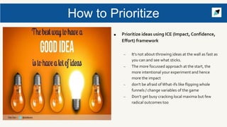 How to Prioritize
■ Prioritize ideas using ICE (Impact, Confidence,
Effort) framework
– It's not about throwing ideas at the wall as fast as
you can and see what sticks.
– The more focussed approach at the start, the
more intentional your experiment and hence
more the impact
– don't be afraid ofWhat-ifs like flipping whole
funnels / change variables of the game
– Don’t get busy cracking local maxima but few
radical outcomes too
 