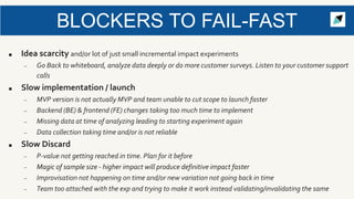 BLOCKERS TO FAIL-FAST
■ Idea scarcity and/or lot of just small incremental impact experiments
– Go Back to whiteboard, analyze data deeply or do more customer surveys. Listen to your customer support
calls
■ Slow implementation / launch
– MVP version is not actually MVP and team unable to cut scope to launch faster
– Backend (BE) & frontend (FE) changes taking too much time to implement
– Missing data at time of analyzing leading to starting experiment again
– Data collection taking time and/or is not reliable
■ Slow Discard
– P-value not getting reached in time. Plan for it before
– Magic of sample size - higher impact will produce definitive impact faster
– Improvisation not happening on time and/or new variation not going back in time
– Team too attached with the exp and trying to make it work instead validating/invalidating the same
 