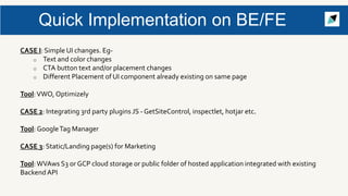 Quick Implementation on BE/FE
CASE I: Simple UI changes. Eg-
o Text and color changes
o CTA button text and/or placement changes
o Different Placement of UI component already existing on same page
Tool:VWO, Optimizely
CASE 2: Integrating 3rd party plugins JS - GetSiteControl, inspectlet, hotjar etc.
Tool: GoogleTag Manager
CASE 3: Static/Landing page(s) for Marketing
Tool:WVAws S3 or GCP cloud storage or public folder of hosted application integrated with existing
Backend API
 