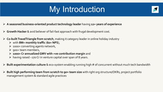 My Introduction
 A seasoned business-oriented product technology leader having 12+ years of experience
 Growth Hacker & avid believer of fail-fast approach with frugal development cost.
 Co-builtTravelTriangle from scratch, making it category leader in online holiday industry
 with 8M+ monthly traffic (60+ NPS),
 1000+ converting agents network,
 900+ team members,
 1000+ Cr annualized GMV with +ve contribution margin and
 having raised ~270 Cr in venture capital over span of 8 years.
 Built experimentation culture & eco-system enabling running high # of concurrent without much tech bandwidth
 Built high performing team from scratch to 90+ team size with right org structure/OKRs, project portfolio
management system & standard agile practices
 