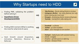 Why Startups need to HDD
■ Finding PMF, validating the problem
before solving it
■ Hypothesis-Driven
Development(HDD)
 Yelp Reviews - friends asking friends to reviews
 Instagram (Burbn) - too many features but only
photo sharing was most used
 Groupon - fundraising site for causes and groups.
 Youtube – started from video dating site
■ Hack Growth around Acquisition,
Activation, Retention, Revenue &
Referrals
■ Finding AHA moment (What is working
the most for what kind of users)
 Facebook - 10 friends
 Twitter - 30 users to follow
 Slack - 2000 messages to one another
 HotSpot – Default plan with assisted training
 Airbnb – Craiglist
 Dropbox – get free space on referring
 Amazon – Amazon Prime
 