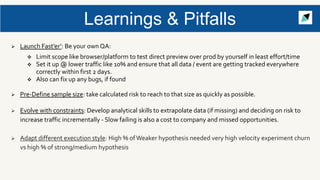  Launch Fast’er’: Be your own QA:
 Limit scope like browser/platform to test direct preview over prod by yourself in least effort/time
 Set it up @ lower traffic like 10% and ensure that all data / event are getting tracked everywhere
correctly within first 2 days.
 Also can fix up any bugs, if found
 Pre-Define sample size: take calculated risk to reach to that size as quickly as possible.
 Evolve with constraints: Develop analytical skills to extrapolate data (if missing) and deciding on risk to
increase traffic incrementally - Slow failing is also a cost to company and missed opportunities.
 Adapt different execution style: High % ofWeaker hypothesis needed very high velocity experiment churn
vs high % of strong/medium hypothesis
Learnings & Pitfalls
 