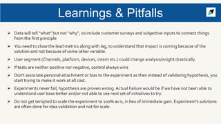 Learnings & Pitfalls
 Data will tell “what” but not “why”, so include customer surveys and subjective inputs to connect things
from the first principle
 You need to close the lead metrics along with lag, to understand that impact is coming because of the
solution and not because of some other variable.
 User segment (Channels, platform, devices, intent etc.) could change analysis/insight drastically.
 If tests are neither positive nor negative, control always wins
 Don't associate personal attachment or bias to the experiment as then instead of validating hypothesis, you
start trying to make it work at all cost.
 Experiments never fail, hypothesis are proven wrong. Actual Failure would be if we have not been able to
understand user base better and/or not able to see next set of initiatives to try.
 Do not get tempted to scale the experiment to 100% as is, in lieu of immediate gain. Experiment's solutions
are often done for idea validation and not for scale.
 