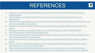 ● https://www.linkedin.com/pulse/startup-guide-growth-hacking-achieve-breakthrough-using-
prabhat-gupta/
● https://medium.com/airbnb-engineering/4-principles-for-making-experimentation-count-
7a5f1a5268a
● https://medium.com/booking-com-development/moving-fast-breaking-things-and-fixing-them-as-
quickly-as-possible-a6c16c5a1185
● https://www.linkedin.com/pulse/startup-guide-empowering-product-marketing-teams-fail-fast-
gupta/
● https://barryoreilly.com/2013/10/21/how-to-implement-hypothesis-driven-development/
● https://blog.pivotal.io/labs/labs/lean-hypotheses
● https://www.producttalk.org/2014/09/the-14-most-common-hypothesis-testing-mistakes-product-
teams-make-and-how-to-avoid-them/
● https://www.linkedin.com/pulse/engineering-analytics-traveltriangle-building-complex-prabhat-
gupta/
● https://medium.com/traveltriangle/how-traveltriangle-tt-infrastructure-empowers-faster-data-
driven-decisions-old-vs-new-c36d7eda6eb
● https://insights.traveltriangle.com/technical/dynamic-programming-in-react-with-ab-testing/
● https://insights.traveltriangle.com/technical/rules-rules-everywhere-one-engine-to-rule-them-all/
REFERENCES
 