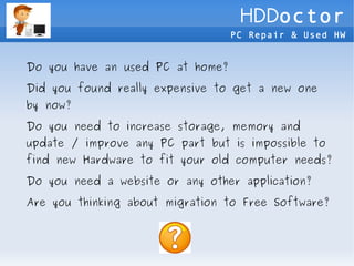 HDDoctor
                                  PC Repair & Used HW


Do you have an used PC at home?

Did you found really expensive to get a new one
by now?

Do you need to increase storage, memory and
update / improve any PC part but is impossible to
find new Hardware to fit your old computer needs?

Do you need a website or any other application?

Are you thinking about migration to Free Software?
 