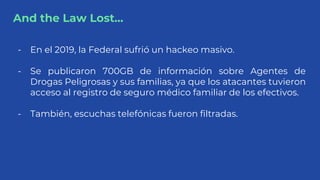 And the Law Lost...
- En el 2019, la Federal sufrió un hackeo masivo.
- Se publicaron 700GB de información sobre Agentes d...
